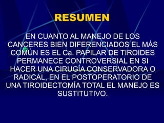 RESUMEN EN CUANTO AL MANEJO DE LOS CANCERES BIEN DIFERENCIADOS EL MÁS COMÚN ES EL Ca. PAPILAR DE TIROIDES PERMANECE CONTROVERSIAL EN SI HACER UNA CIRUGÍA CONSERVADORA O RADICAL, EN EL POSTOPERATORIO DE UNA TIROIDECTOMÍA TOTAL EL MANEJO ES SUSTITUTIVO. 
