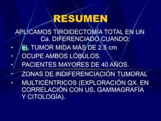 RESUMEN APLICAMOS TIROIDECTOMÍA TOTAL EN UN Ca. DIFERENCIADO CUANDO: EL TUMOR MIDA MÁS DE 2.5 cm OCUPE AMBOS LÓBULOS. PACIENTES MAYORES DE 40 AÑOS. ZONAS DE INDIFERENCIACIÓN   TUMORAL MULTICÉNTRICOS (EXPLORACIÓN QX. EN CORRELACIÓN CON US, GAMMAGRAFÍA Y CITOLOGÍA). 