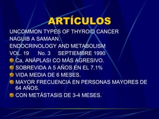 ARTÍCULOS UNCOMMON TYPES OF THYROID CANCER NAGUIB A SAMAAN. ENDOCRINOLOGY AND METABOLISM VOL. 19  No. 3  SEPTIEMBRE 1990 Ca, ANÁPLASI CO MÁS AGRESIVO. SOBREVIDA A 5 AÑOS EN EL 7.1% VIDA MEDIA DE 6 MESES. MAYOR FRECUENCIA EN PERSONAS MAYORES DE 64 AÑOS. CON METÁSTASIS DE 3-4 MESES. 