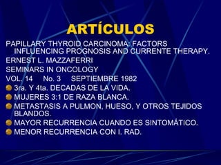 ARTÍCULOS PAPILLARY THYROID CARCINOMA: FACTORS INFLUENCING PROGNOSIS AND CURRENTE THERAPY. ERNEST L. MAZZAFERRI SEMINARS IN ONCOLOGY VOL. 14  No. 3  SEPTIEMBRE 1982 3ra. Y 4ta. DECADAS DE LA VIDA. MUJERES 3:1 DE RAZA BLANCA. METASTASIS A PULMON, HUESO, Y OTROS TEJIDOS BLANDOS. MAYOR RECURRENCIA CUANDO ES SINTOMÁTICO. MENOR RECURRENCIA CON I. RAD. 