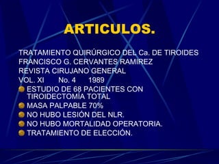 ARTICULOS. TRATAMIENTO QUIRÚRGICO DEL Ca. DE TIROIDES FRANCISCO G. CERVANTES RAMIREZ REVISTA CIRUJANO GENERAL VOL. XI  No. 4  1989 ESTUDIO DE 68 PACIENTES CON TIROIDECTOMÍA TOTAL MASA PALPABLE 70% NO HUBO LESIÓN DEL NLR. NO HUBO MORTALIDAD OPERATORIA. TRATAMIENTO DE ELECCIÓN. 