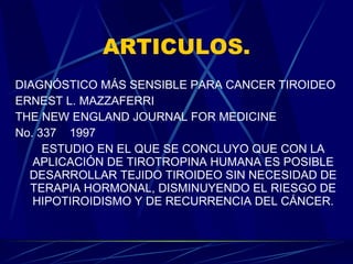ARTICULOS. DIAGNÓSTICO MÁS SENSIBLE PARA CANCER TIROIDEO ERNEST L. MAZZAFERRI THE NEW ENGLAND JOURNAL FOR MEDICINE No. 337  1997 ESTUDIO EN EL QUE SE CONCLUYO QUE CON LA APLICACIÓN DE TIROTROPINA HUMANA ES POSIBLE DESARROLLAR TEJIDO TIROIDEO SIN NECESIDAD DE TERAPIA HORMONAL, DISMINUYENDO EL RIESGO DE HIPOTIROIDISMO Y DE RECURRENCIA DEL CÁNCER. 