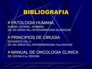 BIBLIOGRAFIA PATOLOGIA HUMANA KUMAR- COTRAN – ROBBINS ED. MC GRAW HILL-INTERAMERICANA 6ta EDICION PRINCIPIOS DE CIRUGIA SCHWARTZ VOL. II ED. MC GRAW HILL INTERAMERICANA 7ma EDICION MANUAL DE ONCOLOGIA CLINICA ED. DOYMA 5 ta  EDICION 