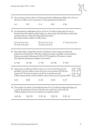 Kängurutävlingen 2014 – Cadet 
12. I år är mormor, hennes dotter och hennes barnbarn tillsammans 100 år. Var och en av 
dem har en ålder som är en potens av 2. Hur gammalt är barnbarnet? 
A: 1 B: 2 C: 4 D: 8 E: 16 
13. En rektangel har sidlängderna 6 cm och 11 cm. Vi väljer en lång sida och ritar ut 
bisektriserna till vinklarna i båda ändarna av denna sida. Dessa bisektriser delar den 
motsatta sidan i tre delar. Hur långa blir dessa delar? 
(En bisektris delar vinkeln i två lika delar.) 
A: 1 cm, 9 cm, 1 cm B: 2 cm, 7 cm, 2 cm C: 3 cm, 5 cm, 3 cm 
D: 4 cm, 3 cm, 4 cm E: 5 cm, 1 cm, 5 cm 
14. Sex pojkar delar en lägenhet som har två badrum. Varje morgon använder de 
badrummen från klockan 7:00. Det är aldrig två pojkar samtidigt i samma badrum. 
Pojkarna använder badrummet 8, 10, 12, 17, 21 respektive 22 minuter i sträck. 
Hur dags kan badrummen tidigast vara tomma? 
A: 7:45 B: 7:46 C: 7:47 D: 7:48 E: 7:50 
15. Amira skrev in siffrorna 1 till 9 i rutorna. 1, 2, 3 och 4 satte hon så som 
på bilden. Om hon adderar talen i de rutor som är grannar till 9 får hon 
summan 15. Två rutor är grannar om de har en gemensam sida. 
Vilken summa får hon om hon adderar talen i rutorna som är granne till 8? 
A: 12 B: 18 C: 20 D: 26 E: 27 
16. Tom ritade en kvadrat i ett koordinatsystem. En av kvadratens diagonaler ligger på 
x-axeln. Koordinaterna för de två hörnen på x-axeln är (-1 , 0) och (5 , 0). 
Villka koordinater kan ett av kvadratens övriga hörn då ha? 
A: (2 , 0) B: (2 , 3) C: (2 , -6) D: (3 , 5) E: (3 , -1) 
NCM & Kungl Vetenskapsakademien 5 
 