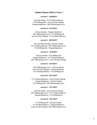 13
Cadets Classe 4 Série 3 Tour 1
Journée 1 - 24/09/2017
US Esch-Alzette - FC The Belval Belvaux
FC Schifflange 95 - Union 05 Kayl-Tétange
Progrès Niederkorn - ENT Differdange/Luna II
Journée 2 - 01/10/2017
US Esch-Alzette - Progrès Niederkorn
ENT Differdange/Luna II - FC Schifflange 95
Union 05 Kayl-Tétange - FC The Belval Belvaux
Journée 3 - 08/10/2017
Union 05 Kayl-Tétange - US Esch-Alzette
FC The Belval Belvaux - ENT Differdange/Luna II
FC Schifflange 95 - Progrès Niederkorn
Journée 4 - 15/10/2017
US Esch-Alzette - FC Schifflange 95
Progrès Niederkorn - FC The Belval Belvaux
ENT Differdange/Luna II - Union 05 Kayl-Tétange
Journée 5 - 22/10/2017
ENT Differdange/Luna II - US Esch-Alzette
Union 05 Kayl-Tétange - Progrès Niederkorn
FC The Belval Belvaux - FC Schifflange 95
Journée 6 - 05/11/2017
FC The Belval Belvaux - Union 05 Kayl-Tétange
Progrès Niederkorn - US Esch-Alzette
FC Schifflange 95 - ENT Differdange/Luna II
Journée 7 - 12/11/2017
US Esch-Alzette - Union 05 Kayl-Tétange
ENT Differdange/Luna II - FC The Belval Belvaux
Progrès Niederkorn - FC Schifflange 95
Journée 8 - 19/11/2017
FC Schifflange 95 - US Esch-Alzette
FC The Belval Belvaux - Progrès Niederkorn
Union 05 Kayl-Tétange - ENT Differdange/Luna II
 