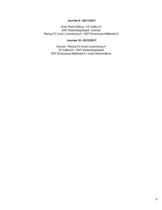 18
Journée 9 - 26/11/2017
Union Remich/Bous - FC CeBra 01
ENT Weiler/Itzig/Aspelt - Exempt
Racing FC Union Luxembourg II - ENT Ënnersauer-Mëllerdall II
Journée 10 - 03/12/2017
Exempt - Racing FC Union Luxembourg II
FC CeBra 01 - ENT Weiler/Itzig/Aspelt
ENT Ënnersauer-Mëllerdall II - Union Remich/Bous
 