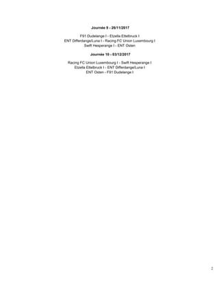 2
Journée 9 - 26/11/2017
F91 Dudelange I - Etzella Ettelbruck I
ENT Differdange/Luna I - Racing FC Union Luxembourg I
Swift Hesperange I - ENT Osten
Journée 10 - 03/12/2017
Racing FC Union Luxembourg I - Swift Hesperange I
Etzella Ettelbruck I - ENT Differdange/Luna I
ENT Osten - F91 Dudelange I
 