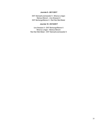 20
Journée 9 - 26/11/2017
ENT Steinsel/Lorentzweiler II - Minerva Lintgen
Marisca Mersch - Una Strassen II
ENT Bertrange/Mamer II - Red Star Merl-Belair
Journée 10 - 03/12/2017
Una Strassen II - ENT Bertrange/Mamer II
Minerva Lintgen - Marisca Mersch
Red Star Merl-Belair - ENT Steinsel/Lorentzweiler II
 