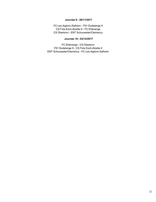 22
Journée 9 - 26/11/2017
FC Les Aiglons Dalheim - F91 Dudelange II
CS Fola Esch-Alzette II - FC Ehlerange
CS Oberkorn - ENT Schouweiler/Clemency
Journée 10 - 03/12/2017
FC Ehlerange - CS Oberkorn
F91 Dudelange II - CS Fola Esch-Alzette II
ENT Schouweiler/Clemency - FC Les Aiglons Dalheim
 