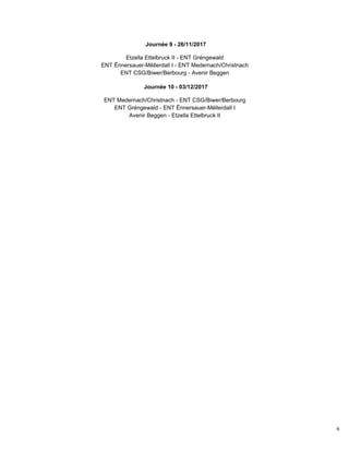 6
Journée 9 - 26/11/2017
Etzella Ettelbruck II - ENT Gréngewald
ENT Ënnersauer-Mëllerdall I - ENT Medernach/Christnach
ENT CSG/Biwer/Berbourg - Avenir Beggen
Journée 10 - 03/12/2017
ENT Medernach/Christnach - ENT CSG/Biwer/Berbourg
ENT Gréngewald - ENT Ënnersauer-Mëllerdall I
Avenir Beggen - Etzella Ettelbruck II
 