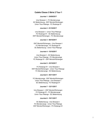 7
Cadets Classe 3 Série 2 Tour 1
Journée 1 - 24/09/2017
Una Strassen I - FC Mondercange
SC Bettembourg - ENT Mondorf/Schengen
Union Titus Pétange - FC Rodange 91
Journée 2 - 01/10/2017
Una Strassen I - Union Titus Pétange
FC Rodange 91 - SC Bettembourg
ENT Mondorf/Schengen - FC Mondercange
Journée 3 - 08/10/2017
ENT Mondorf/Schengen - Una Strassen I
FC Mondercange - FC Rodange 91
SC Bettembourg - Union Titus Pétange
Journée 4 - 15/10/2017
Una Strassen I - SC Bettembourg
Union Titus Pétange - FC Mondercange
FC Rodange 91 - ENT Mondorf/Schengen
Journée 5 - 22/10/2017
FC Rodange 91 - Una Strassen I
ENT Mondorf/Schengen - Union Titus Pétange
FC Mondercange - SC Bettembourg
Journée 6 - 05/11/2017
FC Mondercange - ENT Mondorf/Schengen
Union Titus Pétange - Una Strassen I
SC Bettembourg - FC Rodange 91
Journée 7 - 12/11/2017
Una Strassen I - ENT Mondorf/Schengen
FC Rodange 91 - FC Mondercange
Union Titus Pétange - SC Bettembourg
Journée 8 - 19/11/2017
SC Bettembourg - Una Strassen I
FC Mondercange - Union Titus Pétange
ENT Mondorf/Schengen - FC Rodange 91
 