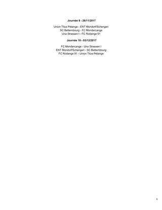 8
Journée 9 - 26/11/2017
Union Titus Pétange - ENT Mondorf/Schengen
SC Bettembourg - FC Mondercange
Una Strassen I - FC Rodange 91
Journée 10 - 03/12/2017
FC Mondercange - Una Strassen I
ENT Mondorf/Schengen - SC Bettembourg
FC Rodange 91 - Union Titus Pétange
 