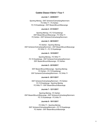 9
Cadets Classe 4 Série 1 Tour 1
Journée 1 - 24/09/2017
Sporting Mertzig - ENT Schieren/Colmarberg/Nommern
FC Wiltz 71 - FC Kehlen
FC 72 Erpeldange - ENT Bissen/Brouch/Boevange
Journée 2 - 01/10/2017
Sporting Mertzig - FC 72 Erpeldange
ENT Bissen/Brouch/Boevange - FC Wiltz 71
FC Kehlen - ENT Schieren/Colmarberg/Nommern
Journée 3 - 08/10/2017
FC Kehlen - Sporting Mertzig
ENT Schieren/Colmarberg/Nommern - ENT Bissen/Brouch/Boevange
FC Wiltz 71 - FC 72 Erpeldange
Journée 4 - 15/10/2017
Sporting Mertzig - FC Wiltz 71
FC 72 Erpeldange - ENT Schieren/Colmarberg/Nommern
ENT Bissen/Brouch/Boevange - FC Kehlen
Journée 5 - 22/10/2017
ENT Bissen/Brouch/Boevange - Sporting Mertzig
FC Kehlen - FC 72 Erpeldange
ENT Schieren/Colmarberg/Nommern - FC Wiltz 71
Journée 6 - 05/11/2017
ENT Schieren/Colmarberg/Nommern - FC Kehlen
FC 72 Erpeldange - Sporting Mertzig
FC Wiltz 71 - ENT Bissen/Brouch/Boevange
Journée 7 - 12/11/2017
Sporting Mertzig - FC Kehlen
ENT Bissen/Brouch/Boevange - ENT Schieren/Colmarberg/Nommern
FC 72 Erpeldange - FC Wiltz 71
Journée 8 - 19/11/2017
FC Wiltz 71 - Sporting Mertzig
ENT Schieren/Colmarberg/Nommern - FC 72 Erpeldange
FC Kehlen - ENT Bissen/Brouch/Boevange
 
