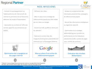NOS MISSIONS
- Conseils et accompagnement sur

- Définition des cibles.

l’optimisation du site internet afin de

- Analyse du comportement des
internautes provenant des campagnes

valoriser la promotion du territoire et la

- Mise en place d’une stratégie de

détection de projets d’implantation.

référencement payant pour être visible
par ces cibles sur Google.

- Valorisation du territoire et l’offre des

de référencement payant.

- Recueil des informations stratégiques
au regard des objectifs.

services apportés aux entreprises par

- Assurer du trafic qualifié en diminuant

CADEV.

les rebonds*.

- Optimisation de la stratégie
webmarketing pour accroître les

- Favoriser le contact avec des
dirigeants d’entreprises potentiellement

1

sélectionnés (trafic, nombre de pages

intéressés par la Champagne Ardenne.

Optimisation de la navigation et
des pages internet

performances sur les indicateurs

vues, nombre de contacts).

Mise en place d’une action de
référencement payant

Evaluation des résultats
Webanalytics

2

* Rebond = le pourcentage d'internautes qui sont entrés sur une page Web et qui ont quitté le
site après, sans consulter d'autres pages. (Ils n'ont donc vu qu'une seule page du site)

Regional Partner - Promotion des territoires et Prospection d’entreprises- Cas clients
Mission Webmarketing

3

 