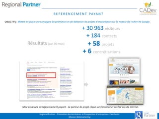 R E F E R E N C E M E N T PAYA N T
OBJECTIFS : Mettre en place une campagne de promotion et de détection de projets d’implantation sur le moteur de recherche Google.

+ 30 963 visiteurs
+ 184 contacts
Résultats (sur 20 mois)

+ 58 projets
+ 6 concrétisations

Mise en œuvre du référencement payant - Le porteur de projet clique sur l’annonce et accède au site internet.
Regional Partner - Promotion des territoires et Prospection d’entreprises- Cas clients
Mission Webmarketing

 