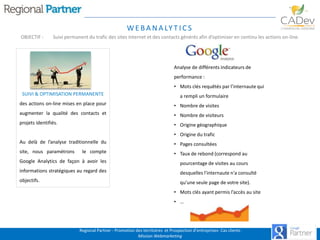 W E B A N A LY T I C S
OBJECTIF :

Suivi permanent du trafic des sites internet et des contacts générés afin d’optimiser en continu les actions on-line.

Analyse de différents indicateurs de
performance :
• Mots clés requêtés par l’internaute qui
SUIVI & OPTIMISATION PERMANENTE

a rempli un formulaire

des actions on-line mises en place pour

• Nombre de visites

augmenter la qualité des contacts et

• Nombre de visiteurs

projets identifiés.

• Origine géographique
• Origine du trafic

Au delà de l’analyse traditionnelle du

• Pages consultées

site, nous paramétrons

le compte

• Taux de rebond (correspond au

Google Analytics de façon à avoir les

pourcentage de visites au cours

informations stratégiques au regard des

desquelles l'internaute n'a consulté

objectifs.

qu'une seule page de votre site).
• Mots clés ayant permis l’accès au site
• …

Regional Partner - Promotion des territoires et Prospection d’entreprises- Cas clients
Mission Webmarketing

 