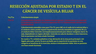 Tis/T1a Colecistectomia simple
T1b-T2 Colecistectomía extendida con linfadenectomía regional: Colecistectomía con resección
no anatómica en cuña de 2 cm de los segmentos 4b y 5 y linfadenectomía del ligamento
hepatoduodenal
T3 Colecistectomía extendida como para T1b-T2, pero GBC en el cuello de la vesícula biliar o
el conducto cístico puede requerir hepatectomía derecha extendida al segmento 4b y/o
al conducto biliar resección con hepaticoyeyunostomía para obtener márgenes claros. Es
más, dependiendo en órgano afectado: resección en cuña de duodeno o colon transverso.
Solo en pacientes con buen estado funcional.
T4 En cuanto a T3, cuidados paliativos si hay afectación de la vena porta principal o del
hígado adecuado. artería. Es poco probable que la mayoría de los pacientes en esta
categoría se beneficien de la resección, incluso si técnicamente viable. Solo en pacientes
con buen estado funcional.
 