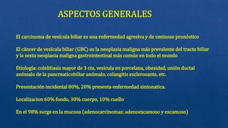 El carcinoma de vesícula biliar es una enfermedad agresiva y de ominoso pronóstico
El cáncer de vesícula biliar (GBC) es la neoplasia maligna más prevalente del tracto biliar
y la sexta neoplasia maligna gastrointestinal más común en todo el mundo
Etiología: colelitiasis mayor de 3 cm, vesicula en porcelana, obesidad, unión ductal
anómalo de la pancreaticobiliar anómalo, colangitis esclerosante, etc.
Presentación incidental 80%, 20% presenta enfermedad sintonatica.
Localizacion 60% fondo, 30% cuerpo, 10% cuello
En el 98% surge en la mucosa (adenocarcinomas: adenoescamoso y escamoso)
 