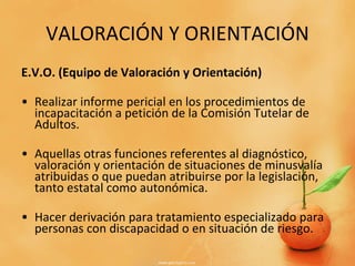VALORACIÓN Y ORIENTACIÓN E.V.O. (Equipo de Valoración y Orientación) Realizar informe pericial en los procedimientos de incapacitación a petición de la Comisión Tutelar de Adultos. Aquellas otras funciones referentes al diagnóstico, valoración y orientación de situaciones de minusvalía atribuidas o que puedan atribuirse por la legislación, tanto estatal como autonómica. Hacer derivación para tratamiento especializado para personas con discapacidad o en situación de riesgo. 