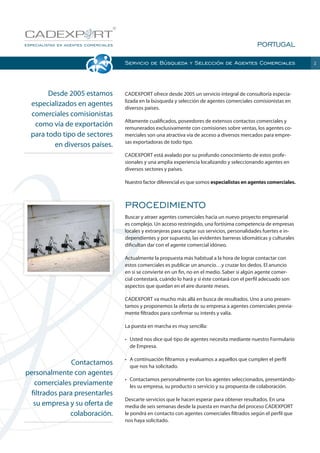 PORTUGAL
Servicio de Búsqueda y Selección de Agentes Comerciales

Desde 2005 estamos
especializados en agentes
comerciales comisionistas
como vía de exportación
para todo tipo de sectores
en diversos países.

CADEXPORT ofrece desde 2005 un servicio integral de consultoría especializada en la búsqueda y selección de agentes comerciales comisionistas en
diversos países.
Altamente cualificados, poseedores de extensos contactos comerciales y
remunerados exclusivamente con comisiones sobre ventas, los agentes comerciales son una atractiva vía de acceso a diversos mercados para empresas exportadoras de todo tipo.
CADEXPORT está avalado por su profundo conocimiento de estos profesionales y una amplia experiencia localizando y seleccionando agentes en
diversos sectores y países.
Nuestro factor diferencial es que somos especialistas en agentes comerciales.

PROCEDIMIENTO
Buscar y atraer agentes comerciales hacia un nuevo proyecto empresarial
es complejo. Un acceso restringido, una fortísima competencia de empresas
locales y extranjeras para captar sus servicios, personalidades fuertes e independientes y por supuesto, las evidentes barreras idiomáticas y culturales
dificultan dar con el agente comercial idóneo.
Actualmente la propuesta más habitual a la hora de lograr contactar con
estos comerciales es publicar un anuncio…y cruzar los dedos. El anuncio
en si se convierte en un fin, no en el medio. Saber si algún agente comercial contestará, cuándo lo hará y si éste contará con el perfil adecuado son
aspectos que quedan en el aire durante meses.
CADEXPORT va mucho más allá en busca de resultados. Uno a uno presentamos y proponemos la oferta de su empresa a agentes comerciales previamente filtrados para confirmar su interés y valía.
La puesta en marcha es muy sencilla:
•	 Usted nos dice qué tipo de agentes necesita mediante nuestro Formulario
de Empresa.

Contactamos
personalmente con agentes
comerciales previamente
filtrados para presentarles
su empresa y su oferta de
colaboración.

•	 A continuación filtramos y evaluamos a aquellos que cumplen el perfil
que nos ha solicitado.
•	 Contactamos personalmente con los agentes seleccionados, presentándoles su empresa, su producto o servicio y su propuesta de colaboración.
Descarte servicios que le hacen esperar para obtener resultados. En una
media de seis semanas desde la puesta en marcha del proceso CADEXPORT
le pondrá en contacto con agentes comerciales filtrados según el perfil que
nos haya solicitado.

2

 