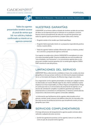 PORTUGAL
Servicio de Búsqueda y Selección de Agentes Comerciales

Todos los agentes
presentados tendrán acceso
al canal de ventas que
Ud. nos solicite y habrán
confirmado su interés en su
agencia comercial.

NUESTRAS GARANTÍAS
CADEXPORT no se limita a darle un listado de nombres sacados de una base
de datos con la esperanza de que se interesen en su producto o servicio.
Nuestro estricto procedimiento de selección nos permite garantizar que
todos los agentes que le presentemos cumplan todos estos criterios:
•	 El agente vende en los canales que Usted especifique.
•	 El agente habrá expresado interés en su propuesta respondiendo positivamente a nuestra oferta.
•	 Todos los agentes habrán recibido información sobre su empresa, productos o servicios y propuesta de agencia comercial.
Si un agente incumple estos criterios CADEXPORT lo reemplazará sin coste
a la mayor brevedad posible. Tenemos establecida una estricta política de
“cero resultados, cero honorarios”: si no encontramos agentes para su empresa que cumplan nuestras garantías Ud. no tendrá gasto alguno; CADEXPORT asumirá el coste del proceso.

LIMITACIONES DEL SERVICIO
CADEXPORT filtra y selecciona los candidatos en base a los canales y las áreas
geográficas en los que actúan conforme a la información proporcionada por
Ud. en su Formulario de Empresa. No filtramos bajo ningún otro criterio.
Si su negociación con los agentes presentados se rompe por cualquier motivo
no relacionado con nuestro filtrado según los dos criterios señalados nuestra
empresa no se hace responsable y no ofrece ninguna contraprestación. Tenga
en cuenta que este es un servicio básico de presentación de agentes, no un
servicio de contratación completo; no podemos garantizar que todas las
presentaciones se convertirán en contrataciones, ni tenemos control sobre las
actuaciones o decisiones de los agentes comerciales validados.
 La información que facilitaremos de los agentes seleccionados es la siguiente: nombre, email, número/s de teléfono, dirección, los mercados a los
que tiene acceso, los productos/servicios que actualmente vende y el área
geográfica que cubre.

SERVICIOS COMPLEMENTARIOS
A lo largo del proceso de búsqueda de los agentes puede contratar adicionalmente cualquiera de estos servicios:
•	 Gestión de agenda de reuniones con los agentes; tanto en sus oficinas
como en país de actuación de los agentes.

3

 