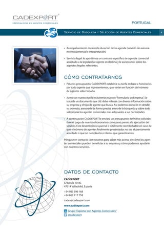 PORTUGAL
Servicio de Búsqueda y Selección de Agentes Comerciales

•	 Acompañamiento durante la duración de su agenda (servicio de asesoramiento comercial e interpretación)
•	 Servicio legal: le aportamos un contrato específico de agencia comercial
adaptado a la legislación vigente en destino y le asesoramos sobre los
aspectos legales relevantes.

CÓMO CONTRATARNOS
•	 Pídanos presupuesto. CADEXPORT establece su tarifa en base a honorarios
por cada agente que le presentemos, que varían en función del número
de agentes seleccionado.
•	 Junto con nuestra tarifa incluiremos nuestro “Formulario de Empresa”. Se
trata de un documento que Ud. debe rellenar con diversa información sobre
su empresa y el tipo de agente que busca. Así podemos conocer en detalle
su proyecto, asesorarle de forma precisa antes de la búsqueda y sobre todo
seleccionar los agentes comerciales más adecuados a sus necesidades.
•	 A continuación CADEXPORT le enviará un presupuesto definitivo solicitándole el pago de nuestros honorarios como paso previo a la ejecución del
servicio. Este desembolso es parcial o totalmente reembolsable en caso de
que el número de agentes finalmente presentados no sea el previamente
acordado o que no cumplan los criterios que garantizamos.
Póngase en contacto con nosotros para saber más acerca de cómo los agentes comerciales pueden beneficiar a su empresa y cómo podemos ayudarle
con nuestros servicios.

DATOS DE CONTACTO
CADEXPORT
C/Bolivia 10-8C
47014 Valladolid, España
+34 983 396 168
+34 667 917 758
cadex@cadexport.com
www.cadexport.com
	
	

Grupo “Exportar con Agentes Comerciales”
@cadexport

4

 