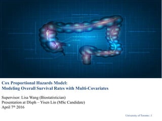 University of Toronto | 1
Cox Proportional Hazards Model:
Modeling Overall Survival Rates with Multi-Covariates
Supervisor: Lisa Wang (Biostatistician)
Presentation at Dlsph – Yisen Lin (MSc Candidate)
April 7th 2016
 