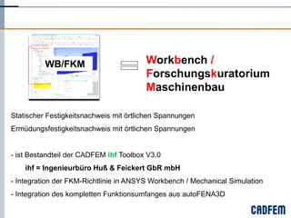 WB/FKM                        Workbench /
                                        Forschungskuratorium
                                        Maschinenbau

Statischer Festigkeitsnachweis mit örtlichen Spannungen
Ermüdungsfestigkeitsnachweis mit örtlichen Spannungen


- ist Bestandteil der CADFEM ihf Toolbox V3.0
    ihf = Ingenieurbüro Huß & Feickert GbR mbH
- Integration der FKM-Richtlinie in ANSYS Workbench / Mechanical Simulation
- Integration des kompletten Funktionsumfanges aus autoFENA3D
 