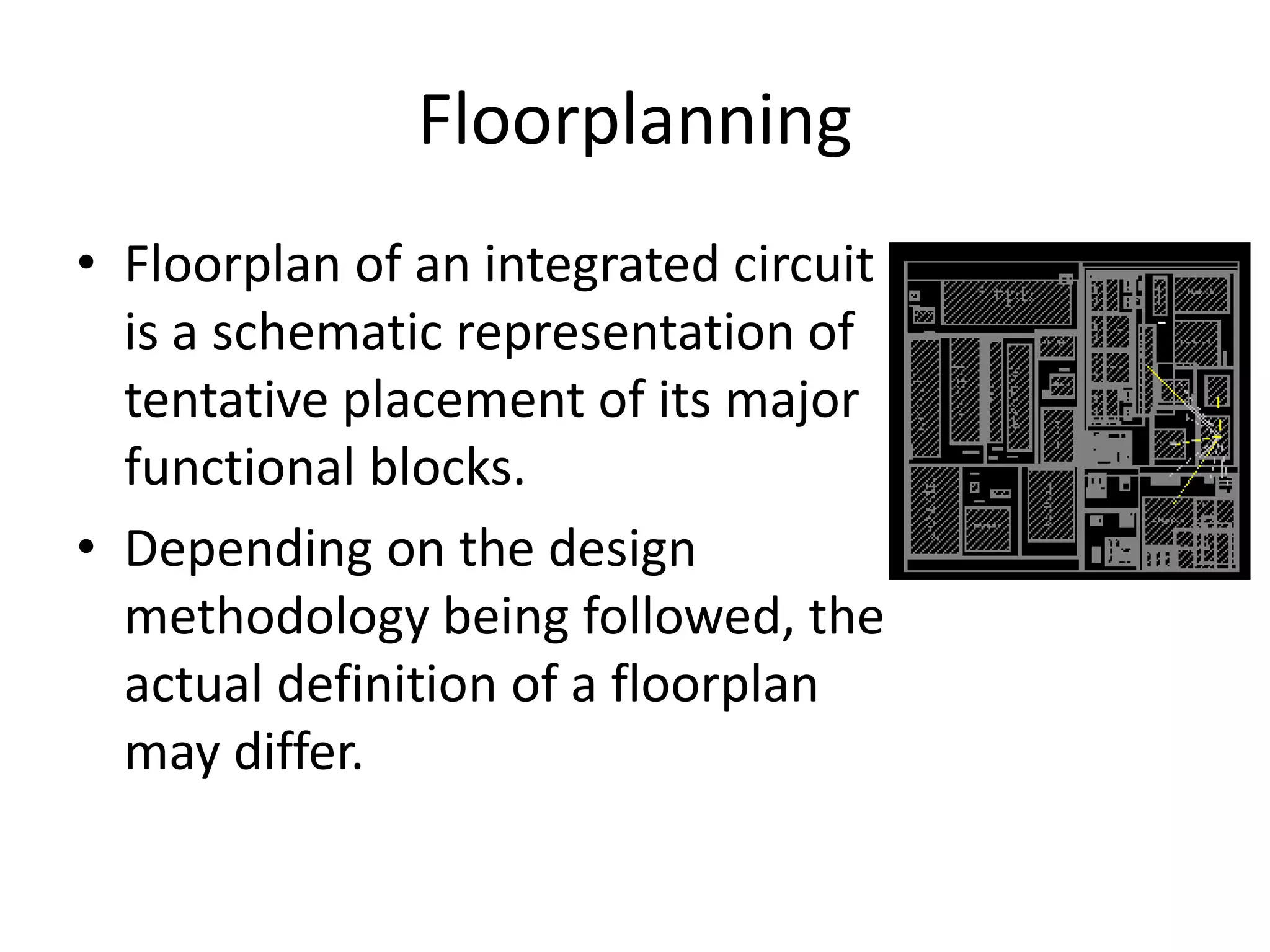 Floorplanning
• Floorplan of an integrated circuit
is a schematic representation of
tentative placement of its major
functional blocks.
• Depending on the design
methodology being followed, the
actual definition of a floorplan
may differ.
 