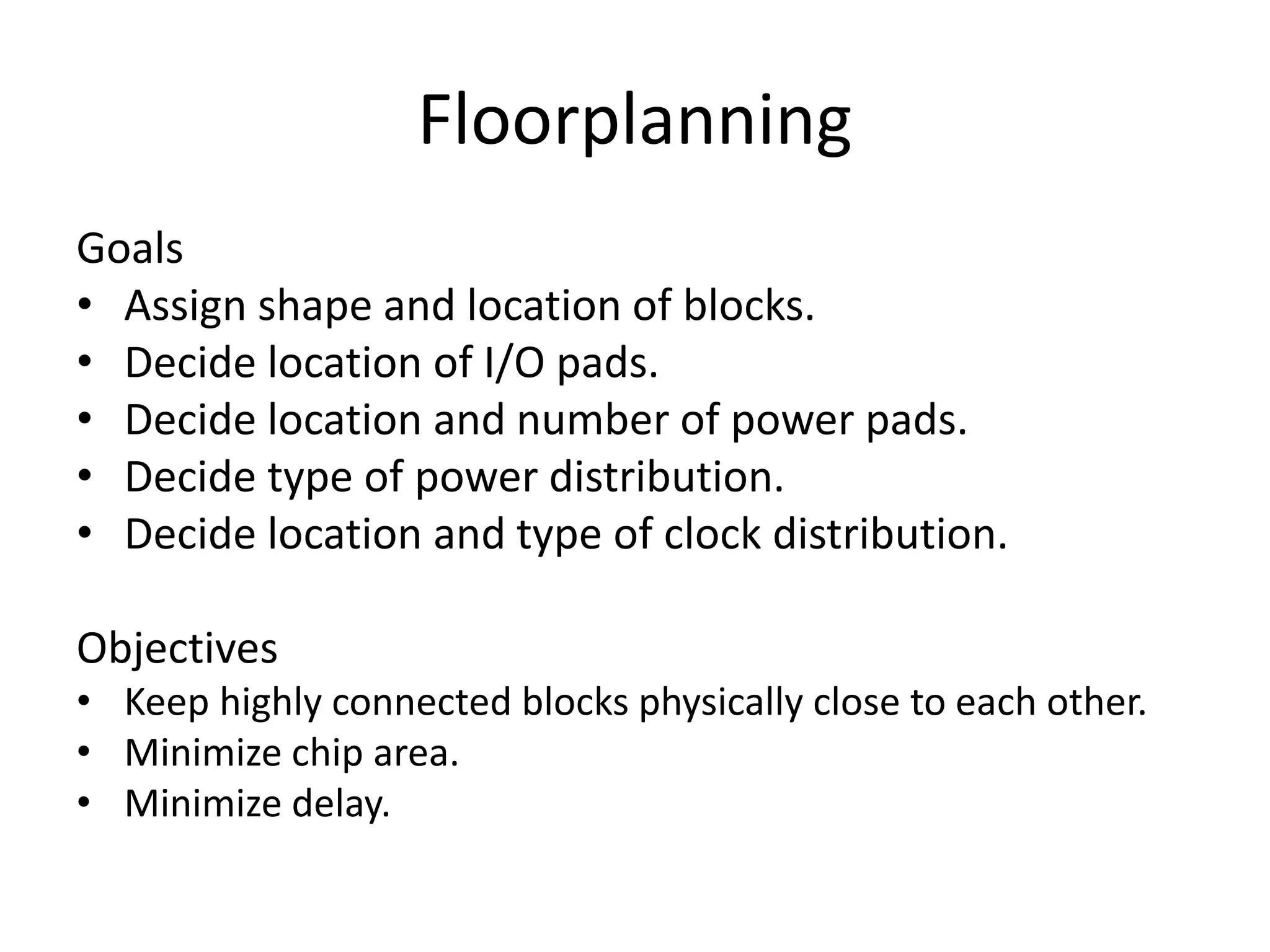 Floorplanning
Goals
• Assign shape and location of blocks.
• Decide location of I/O pads.
• Decide location and number of power pads.
• Decide type of power distribution.
• Decide location and type of clock distribution.
Objectives
• Keep highly connected blocks physically close to each other.
• Minimize chip area.
• Minimize delay.
 