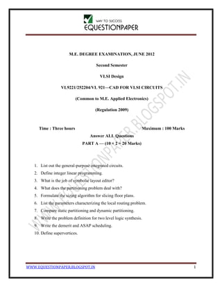 WWW.EQUESTIONPAPER.BLOGSPOT.IN 1
M.E. DEGREE EXAMINATION, JUNE 2012
Second Semester
VLSI Design
VL9221/252204/VL 921—CAD FOR VLSI CIRCUITS
(Common to M.E. Applied Electronics)
(Regulation 2009)
Time : Three hours Maximum : 100 Marks
Answer ALL Questions
PART A — (10 × 2 = 20 Marks)
1. List out the general-purpose integrated circuits.
2. Define integer linear programming.
3. What is the job of symbolic layout editor?
4. What does the partitioning problem deal with?
5. Formulate the sizing algorithm for slicing floor plans.
6. List the parameters characterizing the local routing problem.
7. Compare static partitioning and dynamic partitioning.
8. Write the problem definition for two level logic synthesis.
9. Write the demerit and ASAP scheduling.
10. Define supervertices.
 