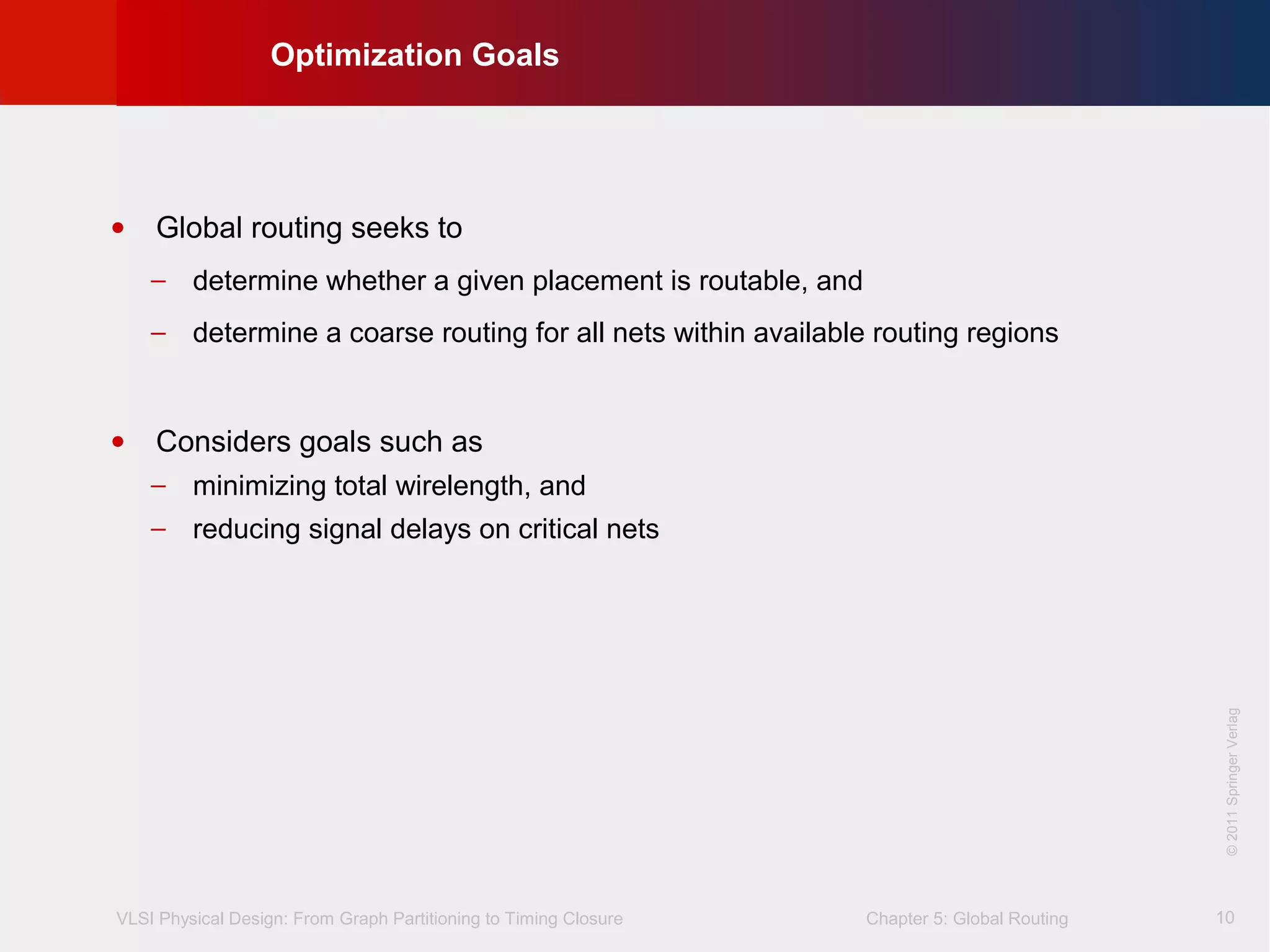 VLSI Physical Design: From Graph Partitioning to Timing Closure Chapter 5: Global Routing
©KLMH
Lienig
©2011SpringerVerlag
10
• Global routing seeks to
− determine whether a given placement is routable, and
− determine a coarse routing for all nets within available routing regions
• Considers goals such as
− minimizing total wirelength, and
− reducing signal delays on critical nets
Optimization Goals
 