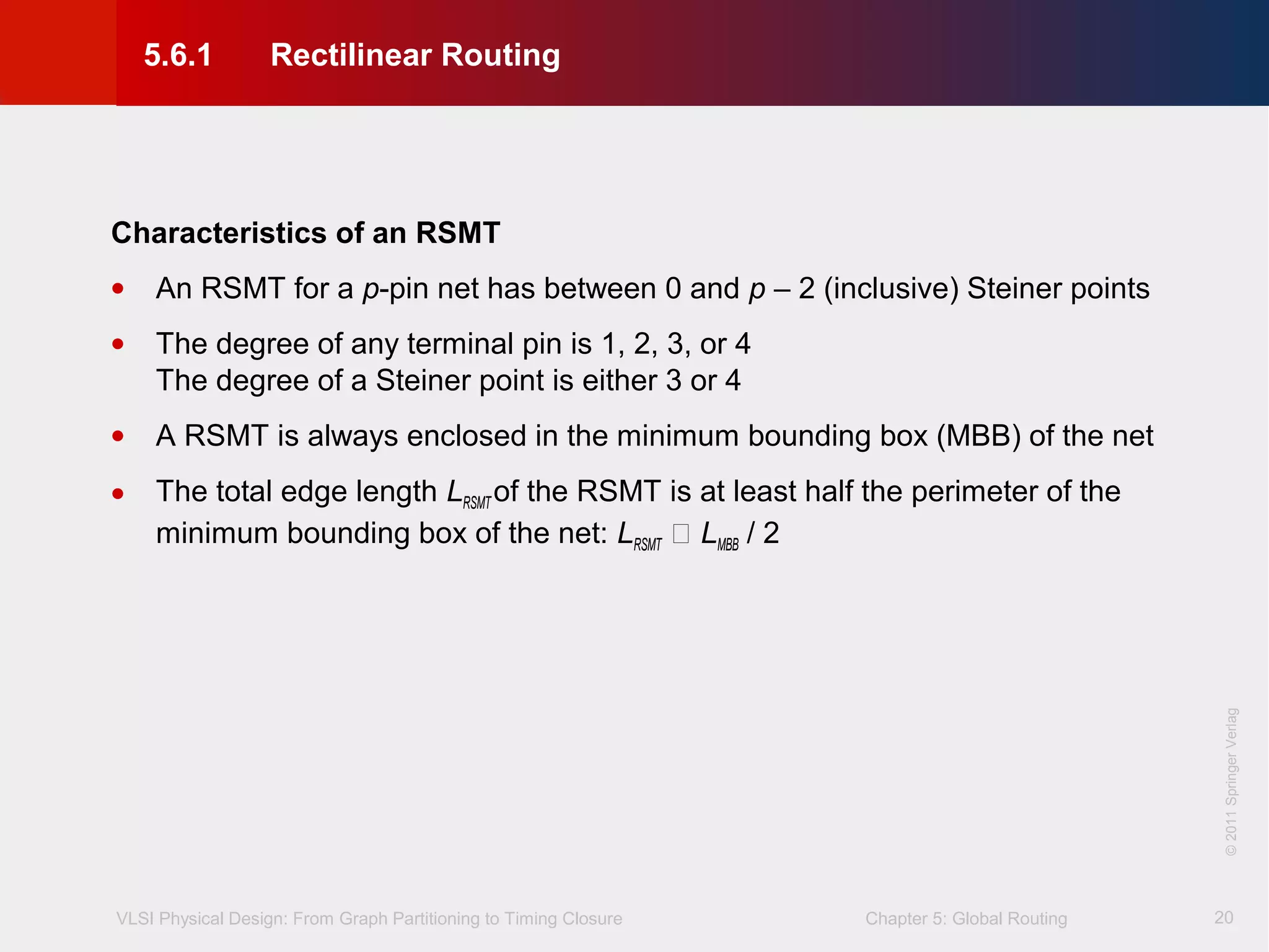 VLSI Physical Design: From Graph Partitioning to Timing Closure Chapter 5: Global Routing
©KLMH
Lienig
©2011SpringerVerlag
20
Characteristics of an RSMT
• An RSMT for a p-pin net has between 0 and p – 2 (inclusive) Steiner points
• The degree of any terminal pin is 1, 2, 3, or 4
The degree of a Steiner point is either 3 or 4
• A RSMT is always enclosed in the minimum bounding box (MBB) of the net
• The total edge length LRSMT of the RSMT is at least half the perimeter of the
minimum bounding box of the net: LRSMT  LMBB / 2
5.6.1 Rectilinear Routing
 