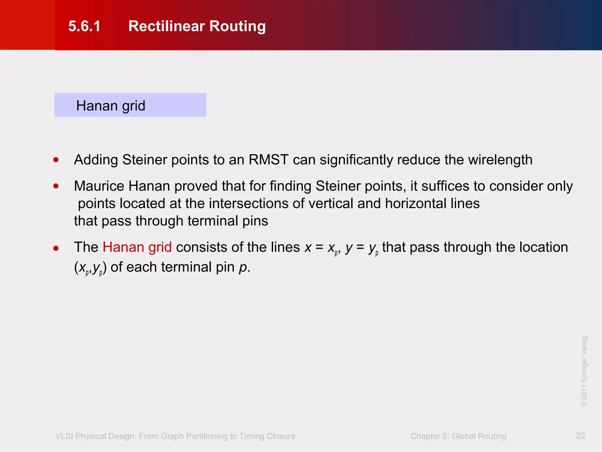 VLSI Physical Design: From Graph Partitioning to Timing Closure Chapter 5: Global Routing
©KLMH
Lienig
©2011SpringerVerlag
22
Hanan grid
• Adding Steiner points to an RMST can significantly reduce the wirelength
• Maurice Hanan proved that for finding Steiner points, it suffices to consider only
points located at the intersections of vertical and horizontal lines
that pass through terminal pins
• The Hanan grid consists of the lines x = xp, y = yp that pass through the location
(xp,yp) of each terminal pin p.
5.6.1 Rectilinear Routing
 