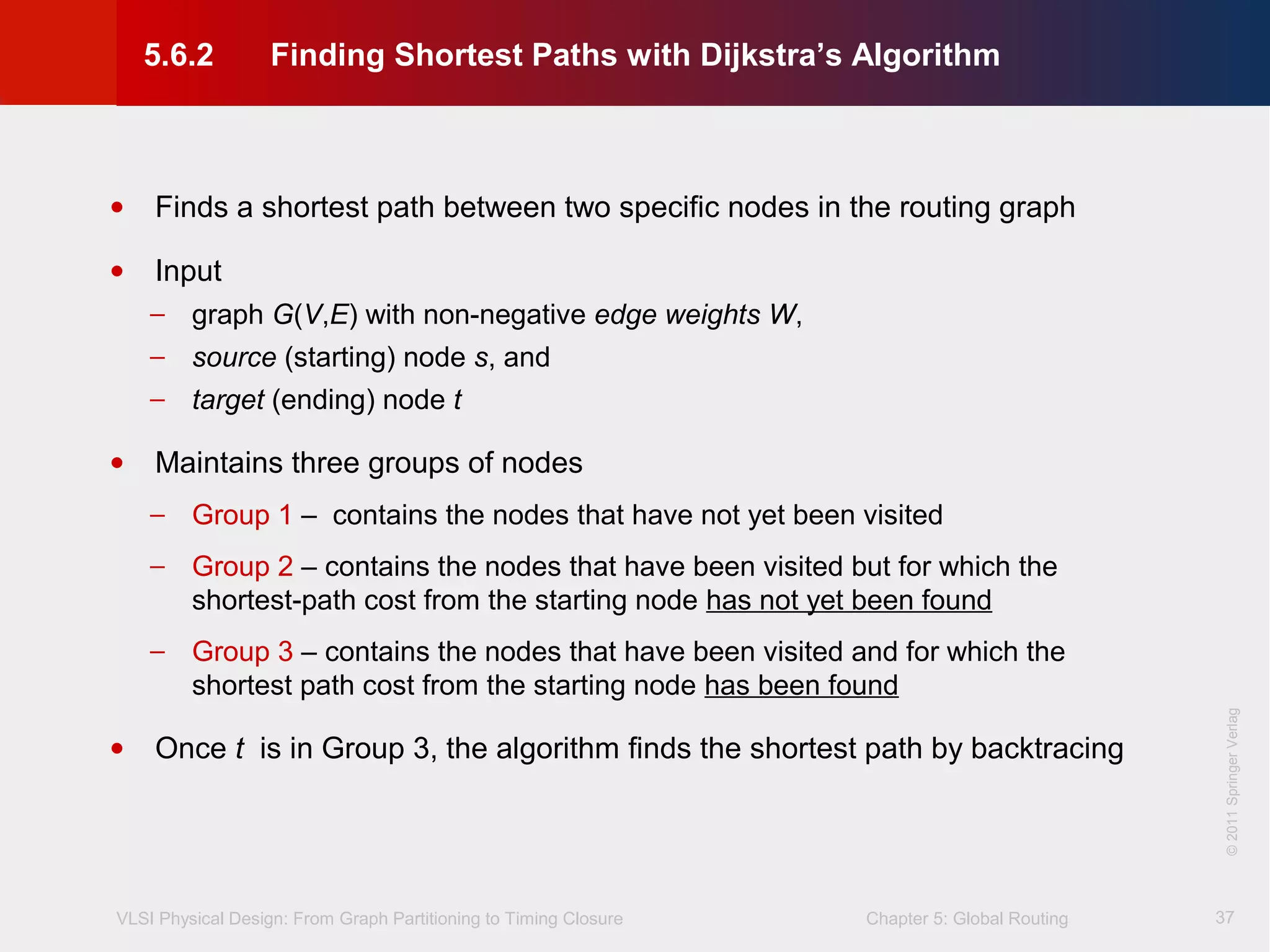 VLSI Physical Design: From Graph Partitioning to Timing Closure Chapter 5: Global Routing
©KLMH
Lienig
©2011SpringerVerlag
37
• Finds a shortest path between two specific nodes in the routing graph
• Input
− graph G(V,E) with non-negative edge weights W,
− source (starting) node s, and
− target (ending) node t
• Maintains three groups of nodes
− Group 1 – contains the nodes that have not yet been visited
− Group 2 – contains the nodes that have been visited but for which the
shortest-path cost from the starting node has not yet been found
− Group 3 – contains the nodes that have been visited and for which the
shortest path cost from the starting node has been found
• Once t is in Group 3, the algorithm finds the shortest path by backtracing
5.6.2 Finding Shortest Paths with Dijkstra’s Algorithm
 