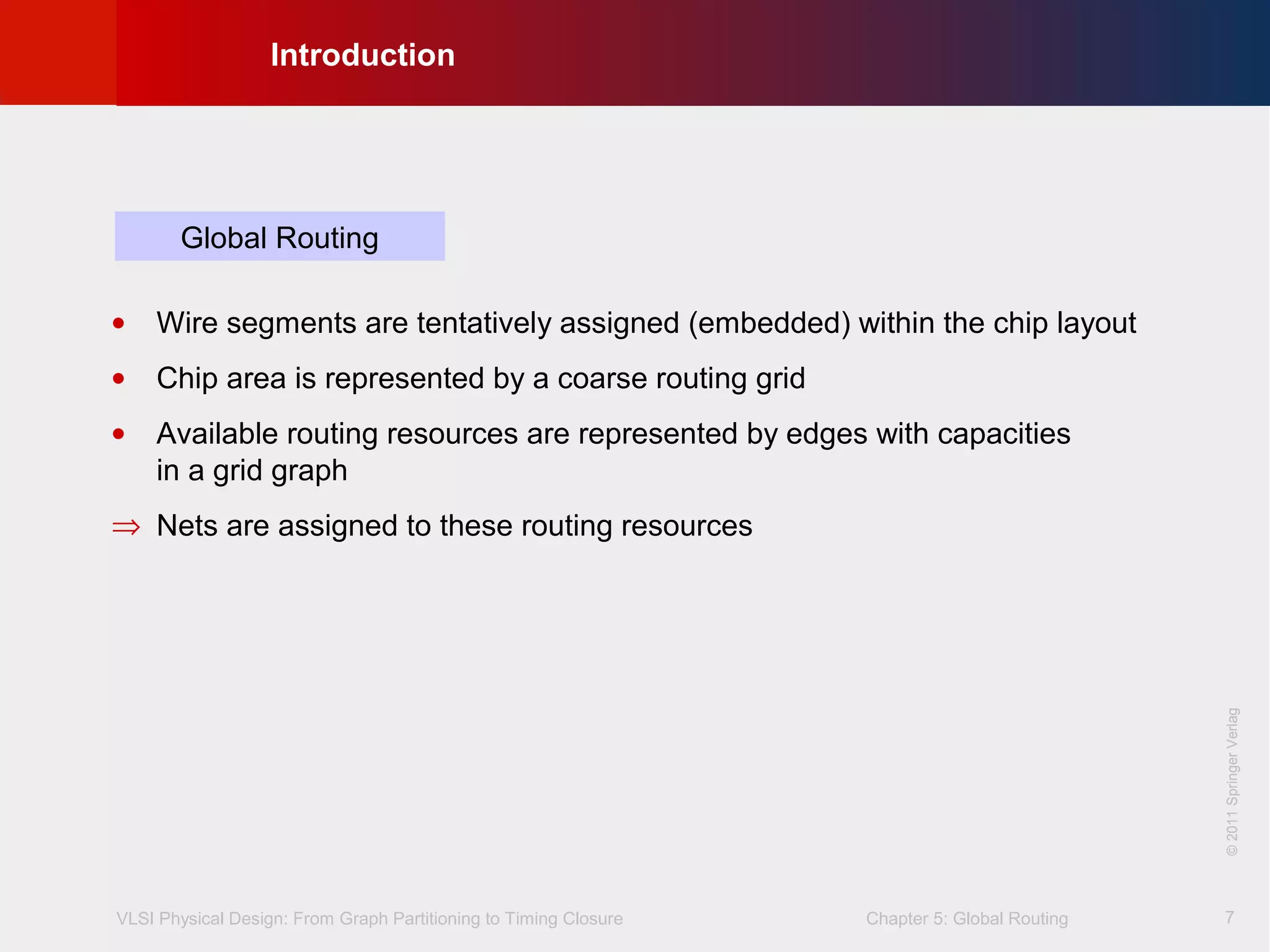 VLSI Physical Design: From Graph Partitioning to Timing Closure Chapter 5: Global Routing
©KLMH
Lienig
©2011SpringerVerlag
7
• Wire segments are tentatively assigned (embedded) within the chip layout
• Chip area is represented by a coarse routing grid
• Available routing resources are represented by edges with capacities
in a grid graph
⇒ Nets are assigned to these routing resources
Global Routing
Introduction
©2011SpringerVerlag
 