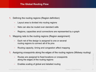VLSI Physical Design: From Graph Partitioning to Timing Closure Chapter 5: Global Routing
©KLMH
Lienig
©2011SpringerVerlag
18
The Global Routing Flow
1. Defining the routing regions (Region definition)
− Layout area is divided into routing regions
− Nets can also be routed over standard cells
− Regions, capacities ancd connections are represented by a graph
1. Mapping nets to the routing regions (Region assignment)
− Each net of the design is assigned to one or several
routing regions to connect all of its pins
− Routing capacity, timing and congestion affect mapping
1. Assigning crosspoints along the edges of the routing regions (Midway routing)
− Routes are assigned to fixed locations or crosspoints
along the edges of the routing regions
− Enables scaling of global and detailed routing
 