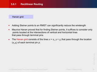 VLSI Physical Design: From Graph Partitioning to Timing Closure Chapter 5: Global Routing
©KLMH
Lienig
©2011SpringerVerlag
22
Hanan grid
• Adding Steiner points to an RMST can significantly reduce the wirelength
• Maurice Hanan proved that for finding Steiner points, it suffices to consider only
points located at the intersections of vertical and horizontal lines
that pass through terminal pins
• The Hanan grid consists of the lines x = xp, y = yp that pass through the location
(xp,yp) of each terminal pin p.
5.6.1 Rectilinear Routing
 