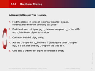 VLSI Physical Design: From Graph Partitioning to Timing Closure Chapter 5: Global Routing
©KLMH
Lienig
©2011SpringerVerlag
26
A Sequential Steiner Tree Heuristic
1. Find the closest (in terms of rectilinear distance) pin pair,
construct their minimum bounding box (MBB)
2. Find the closest point pair (pMBB,pC) between any point pMBBon the MBB
and pCfromthe set of pins to consider
3. Construct the MBB of pMBB and pC
4. Add the L-shape that pMBB lies on to T (deleting the other L-shape).
If pMBB is a pin, then add any L-shape of the MBB to T.
5. Goto step 2 until the set of pins to consider is empty
5.6.1 Rectilinear Routing
 