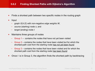 VLSI Physical Design: From Graph Partitioning to Timing Closure Chapter 5: Global Routing
©KLMH
Lienig
©2011SpringerVerlag
37
• Finds a shortest path between two specific nodes in the routing graph
• Input
− graph G(V,E) with non-negative edge weights W,
− source (starting) node s, and
− target (ending) node t
• Maintains three groups of nodes
− Group 1 – contains the nodes that have not yet been visited
− Group 2 – contains the nodes that have been visited but for which the
shortest-path cost from the starting node has not yet been found
− Group 3 – contains the nodes that have been visited and for which the
shortest path cost from the starting node has been found
• Once t is in Group 3, the algorithm finds the shortest path by backtracing
5.6.2 Finding Shortest Paths with Dijkstra’s Algorithm
 