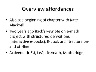 Overview affordances
• Also see beginning of chapter with Kate
Mackrell
• Two years ago Back’s keynote on e-math
project with structured derivations
(interactive e-books). E-book architrecture on-
and off-line
• Activemath-EU, LeActivemath, Mathbridge
 