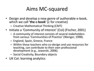 Aims MC-squared
• Design and develop a new genre of authorable e-book,
which we call 'the c-book' (c for creative)
– Creative Mathematical Thinking (CMT)
• Initiate a ‘Community of Interest’ (CoI) (Fischer, 2001)
– A community of interest consists of several stakeholders
from various ‘Communities of Practice’ (Wenger, 1998).
– England, Spain, Greece, France
– Within these teachers who co-design and use resources for
teaching, can contribute to their own professional
development (e.g., Jaworski, 2006).
– Social Creativity, Boundary objects
• UK CoI: learning analytics
 