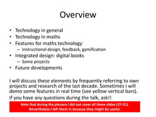 Overview
• Technology in general
• Technology in maths
• Features for maths technology
– Instructional design, feedback, gamification
• Integrated design: digital books
– Some projects
• Future developments
I will discuss these elements by frequently referring to own
projects and research of the last decade. Sometimes I will
demo some features in real time (see yellow vertical bars).
If you have any questions during the talk, ask!!
Note that during the plenary I did not cover all these slides (37-51).
Nevertheless I left them in because they might be useful.
 