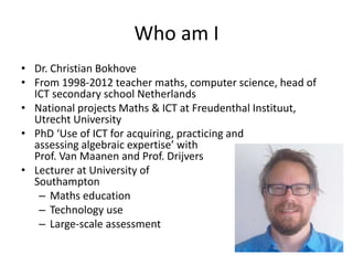 Who am I
• Dr. Christian Bokhove
• From 1998-2012 teacher maths, computer science, head of
ICT secondary school Netherlands
• National projects Maths & ICT at Freudenthal Instituut,
Utrecht University
• PhD ‘Use of ICT for acquiring, practicing and
assessing algebraic expertise’ with
Prof. Van Maanen and Prof. Drijvers
• Lecturer at University of
Southampton
– Maths education
– Technology use
– Large-scale assessment
 