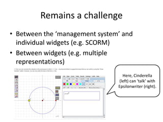 Remains a challenge
• Between the ‘management system’ and
individual widgets (e.g. SCORM)
• Between widgets (e.g. multiple
representations)
Here, Cinderella
(left) can ‘talk’ with
Epsilonwriter (right).
 