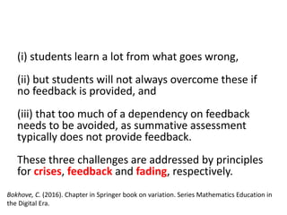 (i) students learn a lot from what goes wrong,
(ii) but students will not always overcome these if
no feedback is provided, and
(iii) that too much of a dependency on feedback
needs to be avoided, as summative assessment
typically does not provide feedback.
These three challenges are addressed by principles
for crises, feedback and fading, respectively.
Bokhove, C. (2016). Chapter in Springer book on variation. Series Mathematics Education in
the Digital Era.
 