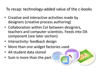 To recap: technology-added value of the c-books
• Creative and interactive activities made by
designers (creative process authoring)
• Collaboration within CoI between designers,
teachers and computer scientists. Feeds into DA
component (see later section)
• Interactivity: feedback design
• More than one widget factories used
• All student data stored
• Sum is more than the parts…
 