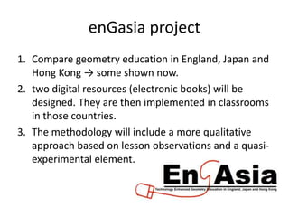 enGasia project
1. Compare geometry education in England, Japan and
Hong Kong → some shown now.
2. two digital resources (electronic books) will be
designed. They are then implemented in classrooms
in those countries.
3. The methodology will include a more qualitative
approach based on lesson observations and a quasi-
experimental element.
 