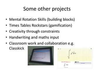 Some other projects
• Mental Rotation Skills (building blocks)
• Times Tables Rockstars (gamification)
• Creativity through constraints
• Handwriting and maths input
• Classroom work and collaboration e.g.
Classkick
 
