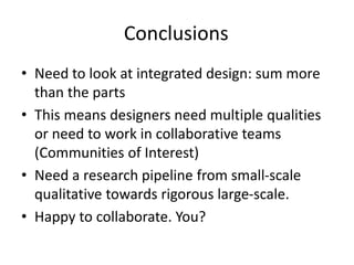 Conclusions
• Need to look at integrated design: sum more
than the parts
• This means designers need multiple qualities
or need to work in collaborative teams
(Communities of Interest)
• Need a research pipeline from small-scale
qualitative towards rigorous large-scale.
• Happy to collaborate. You?
 